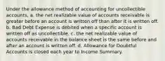 Under the allowance method of accounting for uncollectible accounts, a. the net realizable value of accounts receivable is greater before an account is written off than after it is written off. b. Bad Debt Expense is debited when a specific account is written off as uncollectible. c. the net realizable value of accounts receivable in the balance sheet is the same before and after an account is written off. d. Allowance for Doubtful Accounts is closed each year to Income Summary.