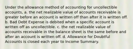 Under the allowance method of accounting for uncollectible accounts, a. the net realizable value of accounts receivable is greater before an account is written off than after it is written off. b. Bad Debt Expense is debited when a specific account is written off as uncollectible. c. the net realizable value of accounts receivable in the balance sheet is the same before and after an account is written off. d. Allowance for Doubtful Accounts is closed each year to Income Summary.