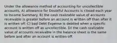 Under the allowance method of accounting for uncollectible accounts, A) allowance for Doubtful Accounts is closed each year to Income Summary. B) the cash realizable value of accounts receivable is greater before an account is written off than after it is written off. C) bad Debt Expense is debited when a specific account is written off as uncollectible. D) the cash realizable value of accounts receivable in the balance sheet is the same before and after an account is written off.