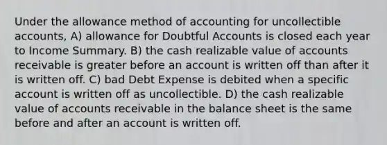 Under the allowance method of accounting for uncollectible accounts, A) allowance for Doubtful Accounts is closed each year to Income Summary. B) the cash realizable value of accounts receivable is greater before an account is written off than after it is written off. C) bad Debt Expense is debited when a specific account is written off as uncollectible. D) the cash realizable value of accounts receivable in the balance sheet is the same before and after an account is written off.