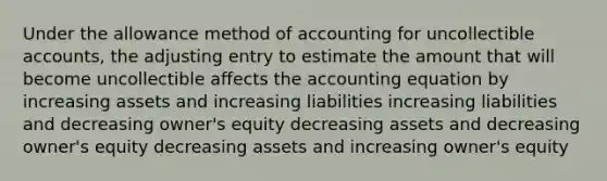 Under the allowance method of accounting for uncollectible accounts, the adjusting entry to estimate the amount that will become uncollectible affects the accounting equation by increasing assets and increasing liabilities increasing liabilities and decreasing owner's equity decreasing assets and decreasing owner's equity decreasing assets and increasing owner's equity