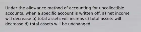 Under the allowance method of accounting for uncollectible accounts, when a specific account is written off, a) net income will decrease b) total assets will increas c) total assets will decrease d) total assets will be unchanged