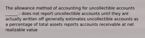 The allowance method of accounting for uncollectible accounts ______.: does not report uncollectible accounts until they are actually written off generally estimates uncollectible accounts as a percentage of total assets reports accounts receivable at net realizable value