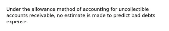 Under the allowance method of accounting for uncollectible accounts receivable, no estimate is made to predict bad debts expense.