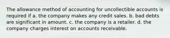 The allowance method of accounting for uncollectible accounts is required if a. the company makes any credit sales. b. bad debts are significant in amount. c. the company is a retailer. d. the company charges interest on accounts receivable.