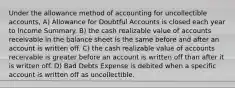 Under the allowance method of accounting for uncollectible accounts, A) Allowance for Doubtful Accounts is closed each year to Income Summary. B) the cash realizable value of accounts receivable in the balance sheet is the same before and after an account is written off. C) the cash realizable value of accounts receivable is greater before an account is written off than after it is written off. D) Bad Debts Expense is debited when a specific account is written off as uncollectible.