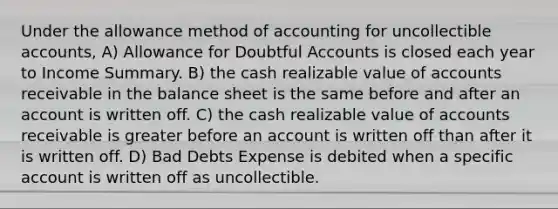 Under the allowance method of accounting for uncollectible accounts, A) Allowance for Doubtful Accounts is closed each year to Income Summary. B) the cash realizable value of accounts receivable in the balance sheet is the same before and after an account is written off. C) the cash realizable value of accounts receivable is greater before an account is written off than after it is written off. D) Bad Debts Expense is debited when a specific account is written off as uncollectible.