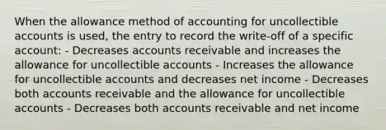 When the allowance method of accounting for uncollectible accounts is used, the entry to record the write-off of a specific account: - Decreases accounts receivable and increases the allowance for uncollectible accounts - Increases the allowance for uncollectible accounts and decreases net income - Decreases both accounts receivable and the allowance for uncollectible accounts - Decreases both accounts receivable and net income