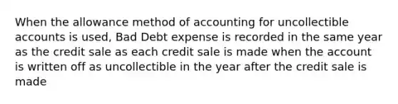 When the allowance method of accounting for uncollectible accounts is used, Bad Debt expense is recorded in the same year as the credit sale as each credit sale is made when the account is written off as uncollectible in the year after the credit sale is made