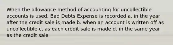 When the allowance method of accounting for uncollectible accounts is used, Bad Debts Expense is recorded a. in the year after the credit sale is made b. when an account is written off as uncollectible c. as each credit sale is made d. in the same year as the credit sale