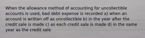 When the allowance method of accounting for uncollectible accounts is used, bad debt expense is recorded a) when an account is written off as uncollectible b) in the year after the credit sale is made c) as each credit sale is made d) in the same year as the credit sale