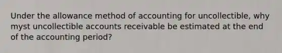 Under the allowance method of accounting for uncollectible, why myst uncollectible accounts receivable be estimated at the end of the accounting period?