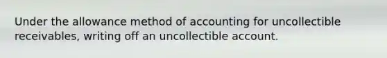 Under the allowance method of accounting for uncollectible receivables, writing off an uncollectible account.