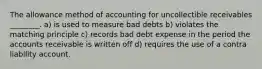 The allowance method of accounting for uncollectible receivables ________. a) is used to measure bad debts b) violates the matching principle c) records bad debt expense in the period the accounts receivable is written off d) requires the use of a contra liability account.