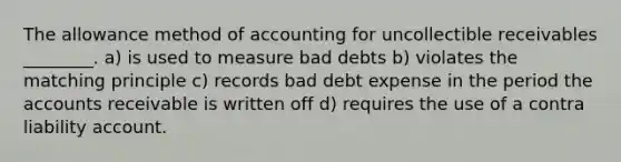 The allowance method of accounting for uncollectible receivables ________. a) is used to measure bad debts b) violates the matching principle c) records bad debt expense in the period the accounts receivable is written off d) requires the use of a contra liability account.