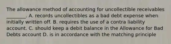 The allowance method of accounting for uncollectible receivables​ ________. A. records uncollectibles as a bad debt expense when initially written off. B. requires the use of a contra liability account. C. should keep a debit balance in the Allowance for Bad Debts account D. is in accordance with the matching principle