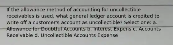 If the allowance method of accounting for uncollectible receivables is used, what general ledger account is credited to write off a customer's account as uncollectible? Select one: a. Allowance for Doubtful Accounts b. Interest Expens c. Accounts Receivable d. Uncollectible Accounts Expense