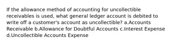 If the allowance method of accounting for uncollectible receivables is used, what general ledger account is debited to write off a customer's account as uncollectible? a.Accounts Receivable b.Allowance for Doubtful Accounts c.Interest Expense d.Uncollectible Accounts Expense