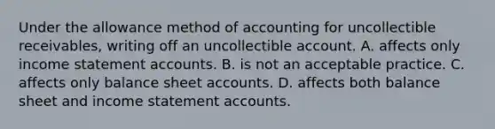 Under the allowance method of accounting for uncollectible receivables, writing off an uncollectible account. A. affects only income statement accounts. B. is not an acceptable practice. C. affects only balance sheet accounts. D. affects both balance sheet and income statement accounts.