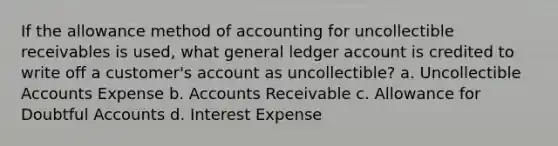 If the allowance method of accounting for uncollectible receivables is used, what general ledger account is credited to write off a customer's account as uncollectible? a. Uncollectible Accounts Expense b. Accounts Receivable c. Allowance for Doubtful Accounts d. Interest Expense