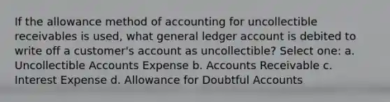 If the allowance method of accounting for uncollectible receivables is used, what general ledger account is debited to write off a customer's account as uncollectible? Select one: a. Uncollectible Accounts Expense b. Accounts Receivable c. Interest Expense d. Allowance for Doubtful Accounts