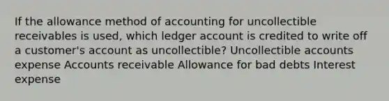 If the allowance method of accounting for uncollectible receivables is used, which ledger account is credited to write off a customer's account as uncollectible? Uncollectible accounts expense Accounts receivable Allowance for bad debts Interest expense