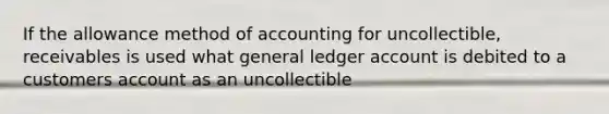 If the allowance method of accounting for uncollectible, receivables is used what general ledger account is debited to a customers account as an uncollectible