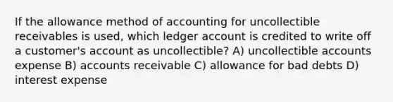 If the allowance method of accounting for uncollectible receivables is used, which ledger account is credited to write off a customer's account as uncollectible? A) uncollectible accounts expense B) accounts receivable C) allowance for bad debts D) interest expense