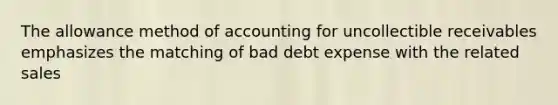 The allowance method of accounting for uncollectible receivables emphasizes the matching of bad debt expense with the related sales