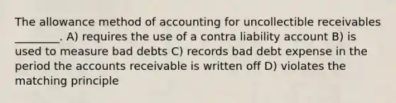 The allowance method of accounting for uncollectible receivables ________. A) requires the use of a contra liability account B) is used to measure bad debts C) records bad debt expense in the period the accounts receivable is written off D) violates the matching principle