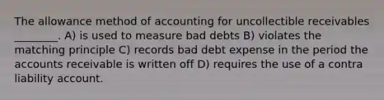 The allowance method of accounting for uncollectible receivables ________. A) is used to measure bad debts B) violates the matching principle C) records bad debt expense in the period the accounts receivable is written off D) requires the use of a contra liability account.