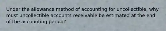 Under the allowance method of accounting for uncollectible, why must uncollectible accounts receivable be estimated at the end of the accounting period?