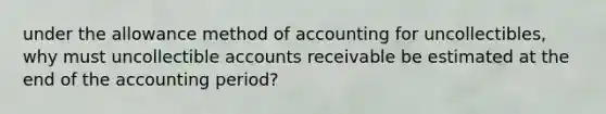 under the allowance method of accounting for uncollectibles, why must uncollectible accounts receivable be estimated at the end of the accounting period?