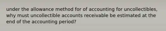 under the allowance method for of accounting for uncollectibles, why must uncollectible accounts receivable be estimated at the end of the accounting period?