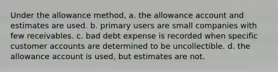 Under the allowance method, a. the allowance account and estimates are used. b. primary users are small companies with few receivables. c. bad debt expense is recorded when specific customer accounts are determined to be uncollectible. d. the allowance account is used, but estimates are not.