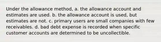 Under the allowance method, a. the allowance account and estimates are used. b. the allowance account is used, but estimates are not. c. primary users are small companies with few receivables. d. bad debt expense is recorded when specific customer accounts are determined to be uncollectible.