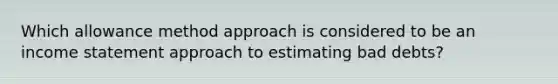 Which allowance method approach is considered to be an <a href='https://www.questionai.com/knowledge/kCPMsnOwdm-income-statement' class='anchor-knowledge'>income statement</a> approach to estimating bad debts?