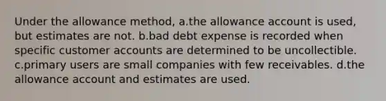 Under the allowance method, a.the allowance account is used, but estimates are not. b.bad debt expense is recorded when specific customer accounts are determined to be uncollectible. c.primary users are small companies with few receivables. d.the allowance account and estimates are used.