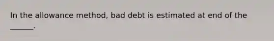 In the allowance method, bad debt is estimated at end of the ______.