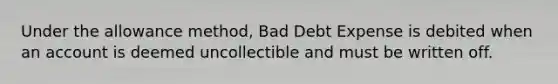 Under the allowance method, Bad Debt Expense is debited when an account is deemed uncollectible and must be written off.