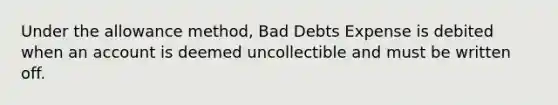 Under the allowance method, Bad Debts Expense is debited when an account is deemed uncollectible and must be written off.