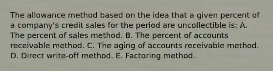 The allowance method based on the idea that a given percent of a company's credit sales for the period are uncollectible is: A. The percent of sales method. B. The percent of accounts receivable method. C. The aging of accounts receivable method. D. Direct write-off method. E. Factoring method.