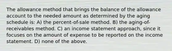 The allowance method that brings the balance of the allowance account to the needed amount as determined by the aging schedule is: A) the percent-of-sale method. B) the aging-of-receivables method. C) an income statement approach, since it focuses on the amount of expense to be reported on the income statement. D) none of the above.