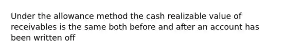 Under the allowance method the cash realizable value of receivables is the same both before and after an account has been written off