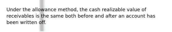 Under the allowance method, the cash realizable value of receivables is the same both before and after an account has been written off.