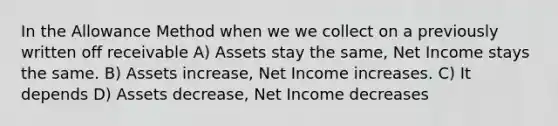 In the Allowance Method when we we collect on a previously written off receivable A) Assets stay the same, Net Income stays the same. B) Assets increase, Net Income increases. C) It depends D) Assets decrease, Net Income decreases