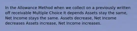 In the Allowance Method when we collect on a previously written off receivable Multiple Choice It depends Assets stay the same, Net Income stays the same. Assets decrease, Net Income decreases Assets increase, Net Income increases.