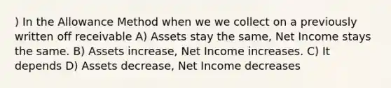 ) In the Allowance Method when we we collect on a previously written off receivable A) Assets stay the same, Net Income stays the same. B) Assets increase, Net Income increases. C) It depends D) Assets decrease, Net Income decreases