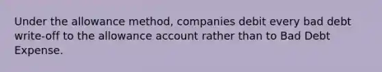 Under the allowance method, companies debit every bad debt write-off to the allowance account rather than to Bad Debt Expense.