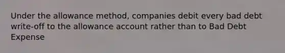 Under the allowance method, companies debit every bad debt write-off to the allowance account rather than to Bad Debt Expense